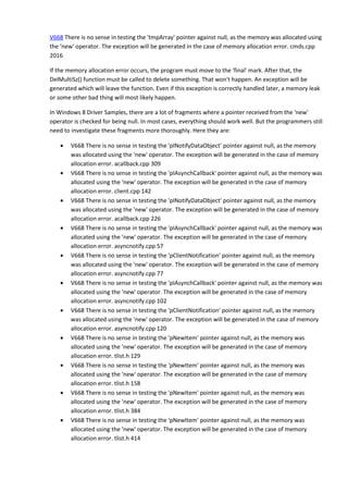 V668 There is no sense in testing the 'tmpArray' pointer against null, as the memory was allocated using 
the 'new' operator. The exception will be generated in the case of memory allocation error. cmds.cpp 
2016 
If the memory allocation error occurs, the program must move to the 'final' mark. After that, the 
DelMultiSz() function must be called to delete something. That won't happen. An exception will be 
generated which will leave the function. Even if this exception is correctly handled later, a memory leak 
or some other bad thing will most likely happen. 
In Windows 8 Driver Samples, there are a lot of fragments where a pointer received from the 'new' 
operator is checked for being null. In most cases, everything should work well. But the programmers still 
need to investigate these fragments more thoroughly. Here they are: 
• V668 There is no sense in testing the 'pINotifyDataObject' pointer against null, as the memory 
was allocated using the 'new' operator. The exception will be generated in the case of memory 
allocation error. acallback.cpp 309 
• V668 There is no sense in testing the 'pIAsynchCallback' pointer against null, as the memory was 
allocated using the 'new' operator. The exception will be generated in the case of memory 
allocation error. client.cpp 142 
• V668 There is no sense in testing the 'pINotifyDataObject' pointer against null, as the memory 
was allocated using the 'new' operator. The exception will be generated in the case of memory 
allocation error. acallback.cpp 226 
• V668 There is no sense in testing the 'pIAsynchCallback' pointer against null, as the memory was 
allocated using the 'new' operator. The exception will be generated in the case of memory 
allocation error. asyncnotify.cpp 57 
• V668 There is no sense in testing the 'pClientNotification' pointer against null, as the memory 
was allocated using the 'new' operator. The exception will be generated in the case of memory 
allocation error. asyncnotify.cpp 77 
• V668 There is no sense in testing the 'pIAsynchCallback' pointer against null, as the memory was 
allocated using the 'new' operator. The exception will be generated in the case of memory 
allocation error. asyncnotify.cpp 102 
• V668 There is no sense in testing the 'pClientNotification' pointer against null, as the memory 
was allocated using the 'new' operator. The exception will be generated in the case of memory 
allocation error. asyncnotify.cpp 120 
• V668 There is no sense in testing the 'pNewItem' pointer against null, as the memory was 
allocated using the 'new' operator. The exception will be generated in the case of memory 
allocation error. tlist.h 129 
• V668 There is no sense in testing the 'pNewItem' pointer against null, as the memory was 
allocated using the 'new' operator. The exception will be generated in the case of memory 
allocation error. tlist.h 158 
• V668 There is no sense in testing the 'pNewItem' pointer against null, as the memory was 
allocated using the 'new' operator. The exception will be generated in the case of memory 
allocation error. tlist.h 384 
• V668 There is no sense in testing the 'pNewItem' pointer against null, as the memory was 
allocated using the 'new' operator. The exception will be generated in the case of memory 
allocation error. tlist.h 414 
 