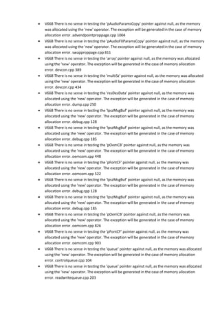 • V668 There is no sense in testing the 'pAudioParamsCopy' pointer against null, as the memory 
was allocated using the 'new' operator. The exception will be generated in the case of memory 
allocation error. advendpointproppage.cpp 1004 
• V668 There is no sense in testing the 'pAudioFXParamsCopy' pointer against null, as the memory 
was allocated using the 'new' operator. The exception will be generated in the case of memory 
allocation error. swapproppage.cpp 811 
• V668 There is no sense in testing the 'array' pointer against null, as the memory was allocated 
using the 'new' operator. The exception will be generated in the case of memory allocation 
error. devcon.cpp 389 
• V668 There is no sense in testing the 'multiSz' pointer against null, as the memory was allocated 
using the 'new' operator. The exception will be generated in the case of memory allocation 
error. devcon.cpp 434 
• V668 There is no sense in testing the 'resDesData' pointer against null, as the memory was 
allocated using the 'new' operator. The exception will be generated in the case of memory 
allocation error. dump.cpp 250 
• V668 There is no sense in testing the 'lpszMsgBuf' pointer against null, as the memory was 
allocated using the 'new' operator. The exception will be generated in the case of memory 
allocation error. debug.cpp 128 
• V668 There is no sense in testing the 'lpszMsgBuf' pointer against null, as the memory was 
allocated using the 'new' operator. The exception will be generated in the case of memory 
allocation error. debug.cpp 185 
• V668 There is no sense in testing the 'pOemCB' pointer against null, as the memory was 
allocated using the 'new' operator. The exception will be generated in the case of memory 
allocation error. oemcom.cpp 448 
• V668 There is no sense in testing the 'pFontCF' pointer against null, as the memory was 
allocated using the 'new' operator. The exception will be generated in the case of memory 
allocation error. oemcom.cpp 522 
• V668 There is no sense in testing the 'lpszMsgBuf' pointer against null, as the memory was 
allocated using the 'new' operator. The exception will be generated in the case of memory 
allocation error. debug.cpp 128 
• V668 There is no sense in testing the 'lpszMsgBuf' pointer against null, as the memory was 
allocated using the 'new' operator. The exception will be generated in the case of memory 
allocation error. debug.cpp 185 
• V668 There is no sense in testing the 'pOemCB' pointer against null, as the memory was 
allocated using the 'new' operator. The exception will be generated in the case of memory 
allocation error. oemcom.cpp 826 
• V668 There is no sense in testing the 'pFontCF' pointer against null, as the memory was 
allocated using the 'new' operator. The exception will be generated in the case of memory 
allocation error. oemcom.cpp 903 
• V668 There is no sense in testing the 'queue' pointer against null, as the memory was allocated 
using the 'new' operator. The exception will be generated in the case of memory allocation 
error. controlqueue.cpp 104 
• V668 There is no sense in testing the 'queue' pointer against null, as the memory was allocated 
using the 'new' operator. The exception will be generated in the case of memory allocation 
error. readwritequeue.cpp 203 
 