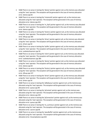 • V668 There is no sense in testing the 'device' pointer against null, as the memory was allocated 
using the 'new' operator. The exception will be generated in the case of memory allocation 
error. device.cpp 65 
• V668 There is no sense in testing the 'instanceId' pointer against null, as the memory was 
allocated using the 'new' operator. The exception will be generated in the case of memory 
allocation error. device.cpp 415 
• V668 There is no sense in testing the 'm_Ppd' pointer against null, as the memory was allocated 
using the 'new' operator. The exception will be generated in the case of memory allocation 
error. device.cpp 626 
• V668 There is no sense in testing the 'factory' pointer against null, as the memory was allocated 
using the 'new' operator. The exception will be generated in the case of memory allocation 
error. dllsup.cpp 183 
• V668 There is no sense in testing the 'driver' pointer against null, as the memory was allocated 
using the 'new' operator. The exception will be generated in the case of memory allocation 
error. driver.cpp 54 
• V668 There is no sense in testing the 'buffer' pointer against null, as the memory was allocated 
using the 'new' operator. The exception will be generated in the case of memory allocation 
error. socketechoserver.cpp 59 
• V668 There is no sense in testing the 'client' pointer against null, as the memory was allocated 
using the 'new' operator. The exception will be generated in the case of memory allocation 
error. socketechoserver.cpp 383 
• V668 There is no sense in testing the 'device' pointer against null, as the memory was allocated 
using the 'new' operator. The exception will be generated in the case of memory allocation 
error. device.cpp 63 
• V668 There is no sense in testing the 'factory' pointer against null, as the memory was allocated 
using the 'new' operator. The exception will be generated in the case of memory allocation 
error. dllsup.cpp 157 
• V668 There is no sense in testing the 'driver' pointer against null, as the memory was allocated 
using the 'new' operator. The exception will be generated in the case of memory allocation 
error. driver.cpp 54 
• V668 There is no sense in testing the 'pMyQueue' pointer against null, as the memory was 
allocated using the 'new' operator. The exception will be generated in the case of memory 
allocation error. queue.cpp 90 
• V668 There is no sense in testing the 'pContext' pointer against null, as the memory was 
allocated using the 'new' operator. The exception will be generated in the case of memory 
allocation error. device.cpp 343 
• V668 There is no sense in testing the 'pConnection' pointer against null, as the memory was 
allocated using the 'new' operator. The exception will be generated in the case of memory 
allocation error. queue.cpp 208 
• V668 There is no sense in testing the 'm_Luminous' pointer against null, as the memory was 
allocated using the 'new' operator. The exception will be generated in the case of memory 
allocation error. sauron.cpp 66 
• V668 There is no sense in testing the 'pwszBuffer' pointer against null, as the memory was 
allocated using the 'new' operator. The exception will be generated in the case of memory 
allocation error. ihvsampleextui.cpp 633 
 