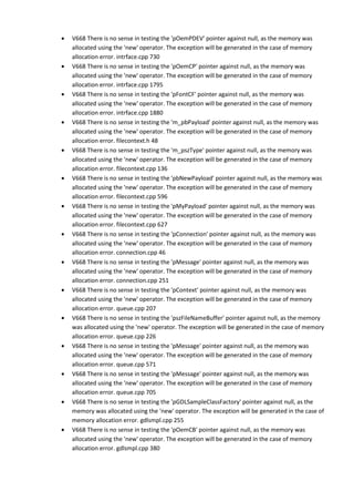 • V668 There is no sense in testing the 'pOemPDEV' pointer against null, as the memory was 
allocated using the 'new' operator. The exception will be generated in the case of memory 
allocation error. intrface.cpp 730 
• V668 There is no sense in testing the 'pOemCP' pointer against null, as the memory was 
allocated using the 'new' operator. The exception will be generated in the case of memory 
allocation error. intrface.cpp 1795 
• V668 There is no sense in testing the 'pFontCF' pointer against null, as the memory was 
allocated using the 'new' operator. The exception will be generated in the case of memory 
allocation error. intrface.cpp 1880 
• V668 There is no sense in testing the 'm_pbPayload' pointer against null, as the memory was 
allocated using the 'new' operator. The exception will be generated in the case of memory 
allocation error. filecontext.h 48 
• V668 There is no sense in testing the 'm_pszType' pointer against null, as the memory was 
allocated using the 'new' operator. The exception will be generated in the case of memory 
allocation error. filecontext.cpp 136 
• V668 There is no sense in testing the 'pbNewPayload' pointer against null, as the memory was 
allocated using the 'new' operator. The exception will be generated in the case of memory 
allocation error. filecontext.cpp 596 
• V668 There is no sense in testing the 'pMyPayload' pointer against null, as the memory was 
allocated using the 'new' operator. The exception will be generated in the case of memory 
allocation error. filecontext.cpp 627 
• V668 There is no sense in testing the 'pConnection' pointer against null, as the memory was 
allocated using the 'new' operator. The exception will be generated in the case of memory 
allocation error. connection.cpp 46 
• V668 There is no sense in testing the 'pMessage' pointer against null, as the memory was 
allocated using the 'new' operator. The exception will be generated in the case of memory 
allocation error. connection.cpp 251 
• V668 There is no sense in testing the 'pContext' pointer against null, as the memory was 
allocated using the 'new' operator. The exception will be generated in the case of memory 
allocation error. queue.cpp 207 
• V668 There is no sense in testing the 'pszFileNameBuffer' pointer against null, as the memory 
was allocated using the 'new' operator. The exception will be generated in the case of memory 
allocation error. queue.cpp 226 
• V668 There is no sense in testing the 'pMessage' pointer against null, as the memory was 
allocated using the 'new' operator. The exception will be generated in the case of memory 
allocation error. queue.cpp 571 
• V668 There is no sense in testing the 'pMessage' pointer against null, as the memory was 
allocated using the 'new' operator. The exception will be generated in the case of memory 
allocation error. queue.cpp 705 
• V668 There is no sense in testing the 'pGDLSampleClassFactory' pointer against null, as the 
memory was allocated using the 'new' operator. The exception will be generated in the case of 
memory allocation error. gdlsmpl.cpp 255 
• V668 There is no sense in testing the 'pOemCB' pointer against null, as the memory was 
allocated using the 'new' operator. The exception will be generated in the case of memory 
allocation error. gdlsmpl.cpp 380 
 