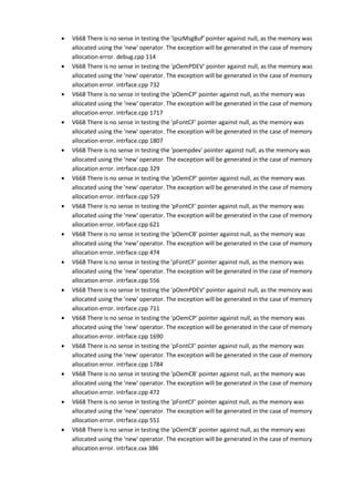 • V668 There is no sense in testing the 'lpszMsgBuf' pointer against null, as the memory was 
allocated using the 'new' operator. The exception will be generated in the case of memory 
allocation error. debug.cpp 114 
• V668 There is no sense in testing the 'pOemPDEV' pointer against null, as the memory was 
allocated using the 'new' operator. The exception will be generated in the case of memory 
allocation error. intrface.cpp 732 
• V668 There is no sense in testing the 'pOemCP' pointer against null, as the memory was 
allocated using the 'new' operator. The exception will be generated in the case of memory 
allocation error. intrface.cpp 1717 
• V668 There is no sense in testing the 'pFontCF' pointer against null, as the memory was 
allocated using the 'new' operator. The exception will be generated in the case of memory 
allocation error. intrface.cpp 1807 
• V668 There is no sense in testing the 'poempdev' pointer against null, as the memory was 
allocated using the 'new' operator. The exception will be generated in the case of memory 
allocation error. intrface.cpp 329 
• V668 There is no sense in testing the 'pOemCP' pointer against null, as the memory was 
allocated using the 'new' operator. The exception will be generated in the case of memory 
allocation error. intrface.cpp 529 
• V668 There is no sense in testing the 'pFontCF' pointer against null, as the memory was 
allocated using the 'new' operator. The exception will be generated in the case of memory 
allocation error. intrface.cpp 621 
• V668 There is no sense in testing the 'pOemCB' pointer against null, as the memory was 
allocated using the 'new' operator. The exception will be generated in the case of memory 
allocation error. intrface.cpp 474 
• V668 There is no sense in testing the 'pFontCF' pointer against null, as the memory was 
allocated using the 'new' operator. The exception will be generated in the case of memory 
allocation error. intrface.cpp 556 
• V668 There is no sense in testing the 'pOemPDEV' pointer against null, as the memory was 
allocated using the 'new' operator. The exception will be generated in the case of memory 
allocation error. intrface.cpp 711 
• V668 There is no sense in testing the 'pOemCP' pointer against null, as the memory was 
allocated using the 'new' operator. The exception will be generated in the case of memory 
allocation error. intrface.cpp 1690 
• V668 There is no sense in testing the 'pFontCF' pointer against null, as the memory was 
allocated using the 'new' operator. The exception will be generated in the case of memory 
allocation error. intrface.cpp 1784 
• V668 There is no sense in testing the 'pOemCB' pointer against null, as the memory was 
allocated using the 'new' operator. The exception will be generated in the case of memory 
allocation error. intrface.cpp 472 
• V668 There is no sense in testing the 'pFontCF' pointer against null, as the memory was 
allocated using the 'new' operator. The exception will be generated in the case of memory 
allocation error. intrface.cpp 551 
• V668 There is no sense in testing the 'pOemCB' pointer against null, as the memory was 
allocated using the 'new' operator. The exception will be generated in the case of memory 
allocation error. intrface.cxx 386 
 