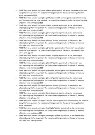 • V668 There is no sense in testing the 'pPairs' pointer against null, as the memory was allocated 
using the 'new' operator. The exception will be generated in the case of memory allocation 
error. features.cpp 1564 
• V668 There is no sense in testing the 'pUIReplacementCF' pointer against null, as the memory 
was allocated using the 'new' operator. The exception will be generated in the case of memory 
allocation error. intrface.cpp 162 
• V668 There is no sense in testing the 'pOemCB' pointer against null, as the memory was 
allocated using the 'new' operator. The exception will be generated in the case of memory 
allocation error. intrface.cpp 292 
• V668 There is no sense in testing the 'pOemCB' pointer against null, as the memory was 
allocated using the 'new' operator. The exception will be generated in the case of memory 
allocation error. intrface.cpp 482 
• V668 There is no sense in testing the 'pFontCF' pointer against null, as the memory was 
allocated using the 'new' operator. The exception will be generated in the case of memory 
allocation error. intrface.cpp 564 
• V668 There is no sense in testing the 'p2' pointer against null, as the memory was allocated 
using the 'new' operator. The exception will be generated in the case of memory allocation 
error. pixel.cpp 585 
• V668 There is no sense in testing the 'pOemCB' pointer against null, as the memory was 
allocated using the 'new' operator. The exception will be generated in the case of memory 
allocation error. intrface.cpp 431 
• V668 There is no sense in testing the 'pFontCF' pointer against null, as the memory was 
allocated using the 'new' operator. The exception will be generated in the case of memory 
allocation error. intrface.cpp 513 
• V668 There is no sense in testing the 'poempdev' pointer against null, as the memory was 
allocated using the 'new' operator. The exception will be generated in the case of memory 
allocation error. intrface.cpp 311 
• V668 There is no sense in testing the 'pOemCP' pointer against null, as the memory was 
allocated using the 'new' operator. The exception will be generated in the case of memory 
allocation error. intrface.cpp 854 
• V668 There is no sense in testing the 'pFontCF' pointer against null, as the memory was 
allocated using the 'new' operator. The exception will be generated in the case of memory 
allocation error. intrface.cpp 939 
• V668 There is no sense in testing the 'Contexts' pointer against null, as the memory was 
allocated using the 'new' operator. The exception will be generated in the case of memory 
allocation error. plx.cpp 442 
• V668 There is no sense in testing the 'Threads' pointer against null, as the memory was allocated 
using the 'new' operator. The exception will be generated in the case of memory allocation 
error. plx.cpp 442 
• V668 There is no sense in testing the 'lpszMsgBuf' pointer against null, as the memory was 
allocated using the 'new' operator. The exception will be generated in the case of memory 
allocation error. debug.cpp 115 
• V668 There is no sense in testing the 'lpszMsgBuf' pointer against null, as the memory was 
allocated using the 'new' operator. The exception will be generated in the case of memory 
allocation error. debug.cpp 175 
 