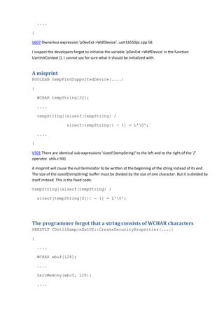 .... 
} 
V607 Ownerless expression 'pDevExt->WdfDevice'. uart16550pc.cpp 58 
I suspect the developers forgot to initialize the variable 'pDevExt->WdfDevice' in the function 
UartInitContext (). I cannot say for sure what it should be initialized with. 
A misprint 
BOOLEAN DsmpFindSupportedDevice(....) 
{ 
WCHAR tempString[32]; 
.... 
tempString[(sizeof(tempString) / 
sizeof(tempString)) - 1] = L'0'; 
.... 
} 
V501 There are identical sub-expressions 'sizeof (tempString)' to the left and to the right of the '/' 
operator. utils.c 931 
A misprint will cause the null terminator to be written at the beginning of the string instead of its end. 
The size of the sizeof(tempString) buffer must be divided by the size of one character. But it is divided by 
itself instead. This is the fixed code: 
tempString[(sizeof(tempString) / 
sizeof(tempString[0])) - 1] = L'0'; 
The programmer forgot that a string consists of WCHAR characters 
HRESULT CDot11SampleExtUI::CreateSecurityProperties(....) 
{ 
.... 
WCHAR wbuf[128]; 
.... 
ZeroMemory(wbuf, 128); 
.... 
 