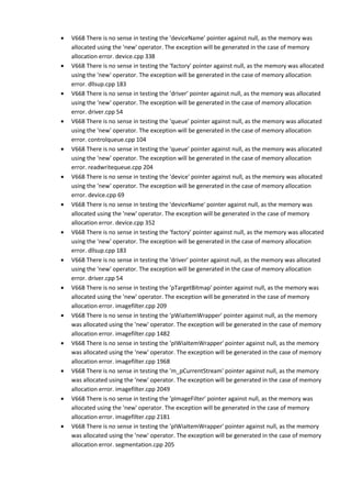 • V668 There is no sense in testing the 'deviceName' pointer against null, as the memory was 
allocated using the 'new' operator. The exception will be generated in the case of memory 
allocation error. device.cpp 338 
• V668 There is no sense in testing the 'factory' pointer against null, as the memory was allocated 
using the 'new' operator. The exception will be generated in the case of memory allocation 
error. dllsup.cpp 183 
• V668 There is no sense in testing the 'driver' pointer against null, as the memory was allocated 
using the 'new' operator. The exception will be generated in the case of memory allocation 
error. driver.cpp 54 
• V668 There is no sense in testing the 'queue' pointer against null, as the memory was allocated 
using the 'new' operator. The exception will be generated in the case of memory allocation 
error. controlqueue.cpp 104 
• V668 There is no sense in testing the 'queue' pointer against null, as the memory was allocated 
using the 'new' operator. The exception will be generated in the case of memory allocation 
error. readwritequeue.cpp 204 
• V668 There is no sense in testing the 'device' pointer against null, as the memory was allocated 
using the 'new' operator. The exception will be generated in the case of memory allocation 
error. device.cpp 69 
• V668 There is no sense in testing the 'deviceName' pointer against null, as the memory was 
allocated using the 'new' operator. The exception will be generated in the case of memory 
allocation error. device.cpp 352 
• V668 There is no sense in testing the 'factory' pointer against null, as the memory was allocated 
using the 'new' operator. The exception will be generated in the case of memory allocation 
error. dllsup.cpp 183 
• V668 There is no sense in testing the 'driver' pointer against null, as the memory was allocated 
using the 'new' operator. The exception will be generated in the case of memory allocation 
error. driver.cpp 54 
• V668 There is no sense in testing the 'pTargetBitmap' pointer against null, as the memory was 
allocated using the 'new' operator. The exception will be generated in the case of memory 
allocation error. imagefilter.cpp 209 
• V668 There is no sense in testing the 'pWiaItemWrapper' pointer against null, as the memory 
was allocated using the 'new' operator. The exception will be generated in the case of memory 
allocation error. imagefilter.cpp 1482 
• V668 There is no sense in testing the 'pIWiaItemWrapper' pointer against null, as the memory 
was allocated using the 'new' operator. The exception will be generated in the case of memory 
allocation error. imagefilter.cpp 1968 
• V668 There is no sense in testing the 'm_pCurrentStream' pointer against null, as the memory 
was allocated using the 'new' operator. The exception will be generated in the case of memory 
allocation error. imagefilter.cpp 2049 
• V668 There is no sense in testing the 'pImageFilter' pointer against null, as the memory was 
allocated using the 'new' operator. The exception will be generated in the case of memory 
allocation error. imagefilter.cpp 2181 
• V668 There is no sense in testing the 'pIWiaItemWrapper' pointer against null, as the memory 
was allocated using the 'new' operator. The exception will be generated in the case of memory 
allocation error. segmentation.cpp 205 
 
