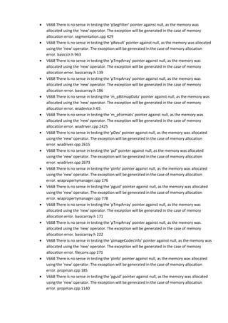 • V668 There is no sense in testing the 'pSegFilter' pointer against null, as the memory was 
allocated using the 'new' operator. The exception will be generated in the case of memory 
allocation error. segmentation.cpp 429 
• V668 There is no sense in testing the 'pResult' pointer against null, as the memory was allocated 
using the 'new' operator. The exception will be generated in the case of memory allocation 
error. basicstr.h 963 
• V668 There is no sense in testing the 'pTmpArray' pointer against null, as the memory was 
allocated using the 'new' operator. The exception will be generated in the case of memory 
allocation error. basicarray.h 139 
• V668 There is no sense in testing the 'pTmpArray' pointer against null, as the memory was 
allocated using the 'new' operator. The exception will be generated in the case of memory 
allocation error. basicarray.h 186 
• V668 There is no sense in testing the 'm_pBitmapData' pointer against null, as the memory was 
allocated using the 'new' operator. The exception will be generated in the case of memory 
allocation error. wiadevice.h 65 
• V668 There is no sense in testing the 'm_pFormats' pointer against null, as the memory was 
allocated using the 'new' operator. The exception will be generated in the case of memory 
allocation error. wiadriver.cpp 2425 
• V668 There is no sense in testing the 'pDev' pointer against null, as the memory was allocated 
using the 'new' operator. The exception will be generated in the case of memory allocation 
error. wiadriver.cpp 2615 
• V668 There is no sense in testing the 'pcf' pointer against null, as the memory was allocated 
using the 'new' operator. The exception will be generated in the case of memory allocation 
error. wiadriver.cpp 2673 
• V668 There is no sense in testing the 'pInfo' pointer against null, as the memory was allocated 
using the 'new' operator. The exception will be generated in the case of memory allocation 
error. wiapropertymanager.cpp 176 
• V668 There is no sense in testing the 'pguid' pointer against null, as the memory was allocated 
using the 'new' operator. The exception will be generated in the case of memory allocation 
error. wiapropertymanager.cpp 778 
• V668 There is no sense in testing the 'pTmpArray' pointer against null, as the memory was 
allocated using the 'new' operator. The exception will be generated in the case of memory 
allocation error. basicarray.h 171 
• V668 There is no sense in testing the 'pTmpArray' pointer against null, as the memory was 
allocated using the 'new' operator. The exception will be generated in the case of memory 
allocation error. basicarray.h 222 
• V668 There is no sense in testing the 'pImageCodecInfo' pointer against null, as the memory was 
allocated using the 'new' operator. The exception will be generated in the case of memory 
allocation error. fileconv.cpp 271 
• V668 There is no sense in testing the 'pInfo' pointer against null, as the memory was allocated 
using the 'new' operator. The exception will be generated in the case of memory allocation 
error. propman.cpp 185 
• V668 There is no sense in testing the 'pguid' pointer against null, as the memory was allocated 
using the 'new' operator. The exception will be generated in the case of memory allocation 
error. propman.cpp 1140 
 