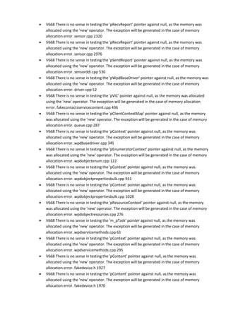 • V668 There is no sense in testing the 'pRecvReport' pointer against null, as the memory was 
allocated using the 'new' operator. The exception will be generated in the case of memory 
allocation error. sensor.cpp 2320 
• V668 There is no sense in testing the 'pRecvReport' pointer against null, as the memory was 
allocated using the 'new' operator. The exception will be generated in the case of memory 
allocation error. sensor.cpp 2976 
• V668 There is no sense in testing the 'pSendReport' pointer against null, as the memory was 
allocated using the 'new' operator. The exception will be generated in the case of memory 
allocation error. sensorddi.cpp 530 
• V668 There is no sense in testing the 'pWpdBaseDriver' pointer against null, as the memory was 
allocated using the 'new' operator. The exception will be generated in the case of memory 
allocation error. driver.cpp 52 
• V668 There is no sense in testing the 'pVIC' pointer against null, as the memory was allocated 
using the 'new' operator. The exception will be generated in the case of memory allocation 
error. fakecontactsservicecontent.cpp 436 
• V668 There is no sense in testing the 'pClientContextMap' pointer against null, as the memory 
was allocated using the 'new' operator. The exception will be generated in the case of memory 
allocation error. queue.cpp 287 
• V668 There is no sense in testing the 'pContext' pointer against null, as the memory was 
allocated using the 'new' operator. The exception will be generated in the case of memory 
allocation error. wpdbasedriver.cpp 341 
• V668 There is no sense in testing the 'pEnumeratorContext' pointer against null, as the memory 
was allocated using the 'new' operator. The exception will be generated in the case of memory 
allocation error. wpdobjectenum.cpp 122 
• V668 There is no sense in testing the 'pContext' pointer against null, as the memory was 
allocated using the 'new' operator. The exception will be generated in the case of memory 
allocation error. wpdobjectpropertiesbulk.cpp 931 
• V668 There is no sense in testing the 'pContext' pointer against null, as the memory was 
allocated using the 'new' operator. The exception will be generated in the case of memory 
allocation error. wpdobjectpropertiesbulk.cpp 1028 
• V668 There is no sense in testing the 'pResourceContext' pointer against null, as the memory 
was allocated using the 'new' operator. The exception will be generated in the case of memory 
allocation error. wpdobjectresources.cpp 276 
• V668 There is no sense in testing the 'm_pTask' pointer against null, as the memory was 
allocated using the 'new' operator. The exception will be generated in the case of memory 
allocation error. wpdservicemethods.cpp 61 
• V668 There is no sense in testing the 'pContext' pointer against null, as the memory was 
allocated using the 'new' operator. The exception will be generated in the case of memory 
allocation error. wpdservicemethods.cpp 295 
• V668 There is no sense in testing the 'pContent' pointer against null, as the memory was 
allocated using the 'new' operator. The exception will be generated in the case of memory 
allocation error. fakedevice.h 1927 
• V668 There is no sense in testing the 'pContent' pointer against null, as the memory was 
allocated using the 'new' operator. The exception will be generated in the case of memory 
allocation error. fakedevice.h 1970 
 