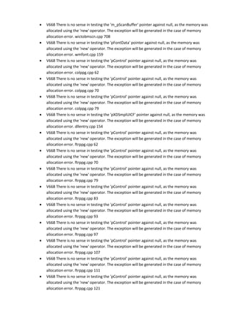 • V668 There is no sense in testing the 'm_pScanBuffer' pointer against null, as the memory was 
allocated using the 'new' operator. The exception will be generated in the case of memory 
allocation error. wictobmscn.cpp 708 
• V668 There is no sense in testing the 'pFontData' pointer against null, as the memory was 
allocated using the 'new' operator. The exception will be generated in the case of memory 
allocation error. wmfont.cpp 159 
• V668 There is no sense in testing the 'pControl' pointer against null, as the memory was 
allocated using the 'new' operator. The exception will be generated in the case of memory 
allocation error. colppg.cpp 62 
• V668 There is no sense in testing the 'pControl' pointer against null, as the memory was 
allocated using the 'new' operator. The exception will be generated in the case of memory 
allocation error. colppg.cpp 70 
• V668 There is no sense in testing the 'pControl' pointer against null, as the memory was 
allocated using the 'new' operator. The exception will be generated in the case of memory 
allocation error. colppg.cpp 79 
• V668 There is no sense in testing the 'pXDSmplUICF' pointer against null, as the memory was 
allocated using the 'new' operator. The exception will be generated in the case of memory 
allocation error. dllentry.cpp 154 
• V668 There is no sense in testing the 'pControl' pointer against null, as the memory was 
allocated using the 'new' operator. The exception will be generated in the case of memory 
allocation error. ftrppg.cpp 62 
• V668 There is no sense in testing the 'pControl' pointer against null, as the memory was 
allocated using the 'new' operator. The exception will be generated in the case of memory 
allocation error. ftrppg.cpp 70 
• V668 There is no sense in testing the 'pControl' pointer against null, as the memory was 
allocated using the 'new' operator. The exception will be generated in the case of memory 
allocation error. ftrppg.cpp 79 
• V668 There is no sense in testing the 'pControl' pointer against null, as the memory was 
allocated using the 'new' operator. The exception will be generated in the case of memory 
allocation error. ftrppg.cpp 83 
• V668 There is no sense in testing the 'pControl' pointer against null, as the memory was 
allocated using the 'new' operator. The exception will be generated in the case of memory 
allocation error. ftrppg.cpp 93 
• V668 There is no sense in testing the 'pControl' pointer against null, as the memory was 
allocated using the 'new' operator. The exception will be generated in the case of memory 
allocation error. ftrppg.cpp 97 
• V668 There is no sense in testing the 'pControl' pointer against null, as the memory was 
allocated using the 'new' operator. The exception will be generated in the case of memory 
allocation error. ftrppg.cpp 107 
• V668 There is no sense in testing the 'pControl' pointer against null, as the memory was 
allocated using the 'new' operator. The exception will be generated in the case of memory 
allocation error. ftrppg.cpp 111 
• V668 There is no sense in testing the 'pControl' pointer against null, as the memory was 
allocated using the 'new' operator. The exception will be generated in the case of memory 
allocation error. ftrppg.cpp 121 
 