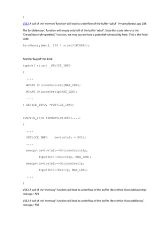 } 
V512 A call of the 'memset' function will lead to underflow of the buffer 'wbuf'. ihvsampleextui.cpp 288 
The ZeroMemory() function will empty only half of the buffer 'wbuf'. Since this code refers to the 
'CreateSecurityProperties()' function, we may say we have a potential vulnerability here. This is the fixed 
code: 
ZeroMemory(wbuf, 128 * sizeof(WCHAR)); 
Another bug of that kind: 
typedef struct _DEVICE_INFO 
{ 
.... 
WCHAR UnicodeSourceIp[MAX_LEN]; 
WCHAR UnicodeDestIp[MAX_LEN]; 
.... 
} DEVICE_INFO, *PDEVICE_INFO; 
PDEVICE_INFO FindDeviceInfo(....) 
{ 
.... 
PDEVICE_INFO deviceInfo = NULL; 
.... 
memcpy(deviceInfo->UnicodeSourceIp, 
InputInfo->SourceIp, MAX_LEN); 
memcpy(deviceInfo->UnicodeDestIp, 
InputInfo->DestIp, MAX_LEN); 
.... 
} 
V512 A call of the 'memcpy' function will lead to underflow of the buffer 'deviceInfo->UnicodeSourceIp'. 
testapp.c 729 
V512 A call of the 'memcpy' function will lead to underflow of the buffer 'deviceInfo->UnicodeDestIp'. 
testapp.c 730 
 