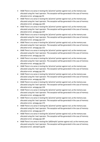 • V668 There is no sense in testing the 'pControl' pointer against null, as the memory was 
allocated using the 'new' operator. The exception will be generated in the case of memory 
allocation error. wmppg.cpp 93 
• V668 There is no sense in testing the 'pControl' pointer against null, as the memory was 
allocated using the 'new' operator. The exception will be generated in the case of memory 
allocation error. wmppg.cpp 103 
• V668 There is no sense in testing the 'pControl' pointer against null, as the memory was 
allocated using the 'new' operator. The exception will be generated in the case of memory 
allocation error. wmppg.cpp 107 
• V668 There is no sense in testing the 'pControl' pointer against null, as the memory was 
allocated using the 'new' operator. The exception will be generated in the case of memory 
allocation error. wmppg.cpp 117 
• V668 There is no sense in testing the 'pControl' pointer against null, as the memory was 
allocated using the 'new' operator. The exception will be generated in the case of memory 
allocation error. wmppg.cpp 121 
• V668 There is no sense in testing the 'pControl' pointer against null, as the memory was 
allocated using the 'new' operator. The exception will be generated in the case of memory 
allocation error. wmppg.cpp 131 
• V668 There is no sense in testing the 'pControl' pointer against null, as the memory was 
allocated using the 'new' operator. The exception will be generated in the case of memory 
allocation error. wmppg.cpp 135 
• V668 There is no sense in testing the 'pControl' pointer against null, as the memory was 
allocated using the 'new' operator. The exception will be generated in the case of memory 
allocation error. wmppg.cpp 145 
• V668 There is no sense in testing the 'pControl' pointer against null, as the memory was 
allocated using the 'new' operator. The exception will be generated in the case of memory 
allocation error. wmppg.cpp 149 
• V668 There is no sense in testing the 'pControl' pointer against null, as the memory was 
allocated using the 'new' operator. The exception will be generated in the case of memory 
allocation error. wmppg.cpp 159 
• V668 There is no sense in testing the 'pControl' pointer against null, as the memory was 
allocated using the 'new' operator. The exception will be generated in the case of memory 
allocation error. wmppg.cpp 163 
• V668 There is no sense in testing the 'pControl' pointer against null, as the memory was 
allocated using the 'new' operator. The exception will be generated in the case of memory 
allocation error. wmppg.cpp 173 
• V668 There is no sense in testing the 'pControl' pointer against null, as the memory was 
allocated using the 'new' operator. The exception will be generated in the case of memory 
allocation error. wmppg.cpp 177 
• V668 There is no sense in testing the 'pControl' pointer against null, as the memory was 
allocated using the 'new' operator. The exception will be generated in the case of memory 
allocation error. wmppg.cpp 187 
• V668 There is no sense in testing the 'pXDSmplUI' pointer against null, as the memory was 
allocated using the 'new' operator. The exception will be generated in the case of memory 
allocation error. xdsmplcf.cpp 82 
 