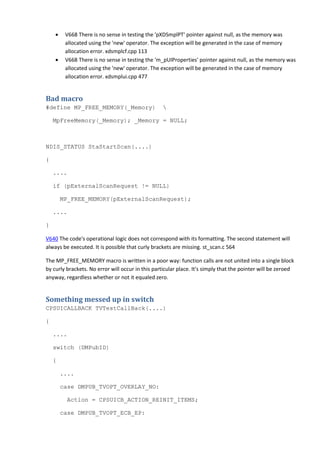 • V668 There is no sense in testing the 'pXDSmplPT' pointer against null, as the memory was 
allocated using the 'new' operator. The exception will be generated in the case of memory 
allocation error. xdsmplcf.cpp 113 
• V668 There is no sense in testing the 'm_pUIProperties' pointer against null, as the memory was 
allocated using the 'new' operator. The exception will be generated in the case of memory 
allocation error. xdsmplui.cpp 477 
Bad macro 
#define MP_FREE_MEMORY(_Memory)  
MpFreeMemory(_Memory); _Memory = NULL; 
NDIS_STATUS StaStartScan(....) 
{ 
.... 
if (pExternalScanRequest != NULL) 
MP_FREE_MEMORY(pExternalScanRequest); 
.... 
} 
V640 The code's operational logic does not correspond with its formatting. The second statement will 
always be executed. It is possible that curly brackets are missing. st_scan.c 564 
The MP_FREE_MEMORY macro is written in a poor way: function calls are not united into a single block 
by curly brackets. No error will occur in this particular place. It's simply that the pointer will be zeroed 
anyway, regardless whether or not it equaled zero. 
Something messed up in switch 
CPSUICALLBACK TVTestCallBack(....) 
{ 
.... 
switch (DMPubID) 
{ 
.... 
case DMPUB_TVOPT_OVERLAY_NO: 
Action = CPSUICB_ACTION_REINIT_ITEMS; 
case DMPUB_TVOPT_ECB_EP: 
 
