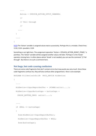 .... 
Action = CPSUICB_ACTION_OPTIF_CHANGED; 
// 
// Fall through 
// 
.... 
} 
.... 
} 
V519 The 'Action' variable is assigned values twice successively. Perhaps this is a mistake. Check lines: 
1110, 1124. cpsuidat.c 1124 
Something is not right here. The assignment operation "Action = CPSUICB_ACTION_REINIT_ITEMS;" is 
pointless. The 'Action' variable will be assigned another value a bit later. Perhaps it is the 'break' 
operator missing here. In other places where 'break' is not needed, you can see the comment "// Fall 
through". But there is no such a comment here. 
Not bugs, but code causing confusion 
There are some code fragments that don't contain errors but may puzzle you very much. Since these 
code fragments confuse me, they will also confuse other programmers. Here is one example: 
BOOLEAN FillDeviceInfo(IN PHID_DEVICE HidDevice) 
{ 
.... 
HidDevice->InputReportBuffer = (PCHAR)calloc(....); 
HidDevice->InputButtonCaps = buttonCaps = 
(PHIDP_BUTTON_CAPS) calloc(....); 
.... 
if (NULL == buttonCaps) 
{ 
free(HidDevice->InputReportBuffer); 
HidDevice->InputReportBuffer = NULL; 
free(buttonCaps); 
 