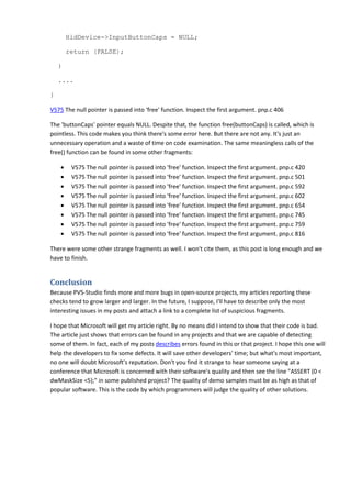 HidDevice->InputButtonCaps = NULL; 
return (FALSE); 
} 
.... 
} 
V575 The null pointer is passed into 'free' function. Inspect the first argument. pnp.c 406 
The 'buttonCaps' pointer equals NULL. Despite that, the function free(buttonCaps) is called, which is 
pointless. This code makes you think there's some error here. But there are not any. It's just an 
unnecessary operation and a waste of time on code examination. The same meaningless calls of the 
free() function can be found in some other fragments: 
• V575 The null pointer is passed into 'free' function. Inspect the first argument. pnp.c 420 
• V575 The null pointer is passed into 'free' function. Inspect the first argument. pnp.c 501 
• V575 The null pointer is passed into 'free' function. Inspect the first argument. pnp.c 592 
• V575 The null pointer is passed into 'free' function. Inspect the first argument. pnp.c 602 
• V575 The null pointer is passed into 'free' function. Inspect the first argument. pnp.c 654 
• V575 The null pointer is passed into 'free' function. Inspect the first argument. pnp.c 745 
• V575 The null pointer is passed into 'free' function. Inspect the first argument. pnp.c 759 
• V575 The null pointer is passed into 'free' function. Inspect the first argument. pnp.c 816 
There were some other strange fragments as well. I won't cite them, as this post is long enough and we 
have to finish. 
Conclusion 
Because PVS-Studio finds more and more bugs in open-source projects, my articles reporting these 
checks tend to grow larger and larger. In the future, I suppose, I'll have to describe only the most 
interesting issues in my posts and attach a link to a complete list of suspicious fragments. 
I hope that Microsoft will get my article right. By no means did I intend to show that their code is bad. 
The article just shows that errors can be found in any projects and that we are capable of detecting 
some of them. In fact, each of my posts describes errors found in this or that project. I hope this one will 
help the developers to fix some defects. It will save other developers' time; but what's most important, 
no one will doubt Microsoft's reputation. Don't you find it strange to hear someone saying at a 
conference that Microsoft is concerned with their software's quality and then see the line "ASSERT (0 < 
dwMaskSize <5);" in some published project? The quality of demo samples must be as high as that of 
popular software. This is the code by which programmers will judge the quality of other solutions. 

