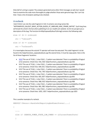 Only half of a string is copied. The analyzer generated some other V512 messages as well, but I would 
have to examine the code more thoroughly to judge whether those were genuine bugs. But I can't do 
that: I have a line of projects waiting to be checked. 
A recheck 
I don't think I can cite the code fragment in full. It contains very long names like 
"WFPSAMPLER_CALLOUT_BASIC_ACTION_BLOCK_AT_INBOUND_MAC_FRAME_NATIVE". Such long lines 
will break the article's format when publishing it on our viva64.com website. So let me just give you a 
description of the bug. The function KrnlHlprExposedCalloutToString() contains the following code: 
else if (A == &inbound) 
str = "inbound"; 
else if (A == &inbound) 
str = "outbound"; 
It is meaningless because the second 'if' operator will never be executed. This code fragment is to be 
found in the helperfunctions_exposedcallouts.cpp file several times. It must be copy-paste. Here is the 
list of these fragments' locations: 
• V517 The use of 'if (A) {...} else if (A) {...}' pattern was detected. There is a probability of logical 
error presence. Check lines: 556, 558. helperfunctions_exposedcallouts.cpp 556 
• V517 The use of 'if (A) {...} else if (A) {...}' pattern was detected. There is a probability of logical 
error presence. Check lines: 649, 651. helperfunctions_exposedcallouts.cpp 649 
• V517 The use of 'if (A) {...} else if (A) {...}' pattern was detected. There is a probability of logical 
error presence. Check lines: 742, 744. helperfunctions_exposedcallouts.cpp 742 
• V517 The use of 'if (A) {...} else if (A) {...}' pattern was detected. There is a probability of logical 
error presence. Check lines: 835, 837. helperfunctions_exposedcallouts.cpp 835 
• V517 The use of 'if (A) {...} else if (A) {...}' pattern was detected. There is a probability of logical 
error presence. Check lines: 908, 910. helperfunctions_exposedcallouts.cpp 908 
• V517 The use of 'if (A) {...} else if (A) {...}' pattern was detected. There is a probability of logical 
error presence. Check lines: 981, 983. helperfunctions_exposedcallouts.cpp 981 
• V517 The use of 'if (A) {...} else if (A) {...}' pattern was detected. There is a probability of logical 
error presence. Check lines: 1055, 1057. helperfunctions_exposedcallouts.cpp 1055 
This is another example of a recheck. 
HRESULT CSensor::HandleSetReportingAndPowerStates(....) 
{ 
.... 
else if (SENSOR_POWER_STATE_LOW_POWER == ulCurrentPowerState) 
{ 
 