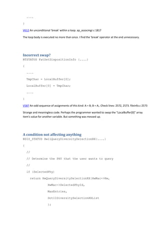 .... 
} 
V612 An unconditional 'break' within a loop. ap_assocmgr.c 1817 
The loop body is executed no more than once. I find the 'break' operator at the end unnecessary. 
Incorrect swap? 
NTSTATUS FatSetDispositionInfo (....) 
{ 
.... 
TmpChar = LocalBuffer[0]; 
LocalBuffer[0] = TmpChar; 
.... 
} 
V587 An odd sequence of assignments of this kind: A = B; B = A;. Check lines: 2572, 2573. fileinfo.c 2573 
Strange and meaningless code. Perhaps the programmer wanted to swap the "LocalBuffer[0]" array 
item's value for another variable. But something was messed up. 
A condition not affecting anything 
NDIS_STATUS Hw11QueryDiversitySelectionRX(....) 
{ 
// 
// Determine the PHY that the user wants to query 
// 
if (SelectedPhy) 
return HwQueryDiversitySelectionRX(HwMac->Hw, 
HwMac->SelectedPhyId, 
MaxEntries, 
Dot11DiversitySelectionRXList 
); 
 
