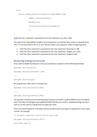 else 
return HwQueryDiversitySelectionRX(HwMac->Hw, 
HwMac->SelectedPhyId, 
MaxEntries, 
Dot11DiversitySelectionRXList 
); 
} 
V523 The 'then' statement is equivalent to the 'else' statement. hw_oids.c 1043 
The value of the 'SelectedPhy' variable is of no importance: one and the same action is executed all the 
time. I'm not sure whether this is an error. But the code is very suspicious. Other strange fragments: 
• V523 The 'then' statement is equivalent to the 'else' statement. fail_driver1.c 188 
• V523 The 'then' statement is equivalent to the 'else' statement. simgpio_i2c.c 2253 
• V523 The 'then' statement is equivalent to the 'else' statement. simgpio.c 2181 
Restoring settings incorrectly 
If you want to disable warnings for a time, you should use a sequence of the following directives: 
#pragma warning(push) 
#pragma warning(disable: XXX) 
.... 
#pragma warning(pop) 
But programmers often do it in a simpler way: 
#pragma warning(disable:XXX) 
.... 
#pragma warning(default:XXX) 
This practice is bad because the warning output state you set earlier could be different from the default 
state. Therefore, the #pragma warning(default:XXX) directive may result in showing warnings you don't 
want or, on the contrary, hiding those messages you need. 
There are several fragments in Windows 8 Driver Samples where warnings are suppressed in such a poor 
manner. For example: 
// disable nameless struct/union warnings 
#pragma warning(disable:4201) 
#include <wdf.h> 
 