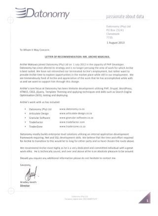 ~~@Datonomy passionate about data
Datonomy (Pty) Ltd
PO Box 23241
Claremont
7735
1 August 2013
To Whom It May Concern:
LETTEROF RECOMMENDATION: MR. ARCHIE MAKUWA.
Archie Makuwa joined Datonomy (Pty) Ltd on 1 July 2012 in the capacity of PHP Developer.
Datonomy has since altered its strategy and is no longer persuing the area of work for which Archie
is best suited. We have not retrenched nor terminated Archie's employment, but rather want to
provide Archie time to explore opportunities in the market place while still in our employment. We
are tremendously fond of Archie and appreciative of the work that he has accomplished while with
us and we want to support him through this change.
Archie's core focus at Datonomy has been Website development utilising PHP, Drupal, Word Press,
HTMLS, CSS3,jQuery, Template Theming and applying techniques and skills such as Search Engine
Optimisation (SED), testing and deploying.
Archie's work with us has included:
• Datonomy (Pty) Ltd www.datonomy.co.za
• Articulate Design www.articulate-design.co.za
• Granular Software www.granular-software.co.za
• TradeFactor www.tradefactor.com
• TraderZone www.traderzone.co.za
Datonomy mostly builds enterprise level solutions utilising an internal application development
framework requiring .Net and SQL development skills. We believe that the time and effort required
for Archie to transition to this would be to long for either party and so have chosen the route above.
We recommend Archie most highly as he is a very dedicated and committed individual with a great
work ethic. He is technically sound, and over and above all he is an absolute pleasure to be around.
Should you require any additional information please do not hesitate to contact me.
Sinc~.
Bradley Heath
Director
Datonomy (Pty) Ltd
Company registration 2011/008571/07
 