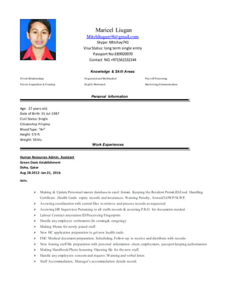 Maricel Liugan
Mitchliugan78@gmail.com
Skype: Mitchay741
Visa Status: long term single entry
Passport No:EB9920970
Contact NO.+971561532144
Knowledge & Skill Areas:
Cl ient Relationships
Tal ent Acquisition & Training
Organized and Multitasked
Highly Motivated
Pay roll Processing
Marketing/Communication
Personal Information
Age: 27 years old.
Date of Birth: 31-Jul-1987
Civil Status:Single
Citizenship:Filipino
Blood Type: “A+”
Height: 5’0 ft
Weight: 50 kls.
Work Experiences
Human Resources Admin. Assistant
Green Oasis Establishment
Doha, Qatar
Aug 28.2012- Jan.31, 2016
Skills:
 Making & Update Personnel master database in excel format. Keeping the Resident Permit,ID,Food Handling
Certificate ,Health Cards expiry records and insurances.Warning Penalty, Annual/LOWP/SLWP.
 Assisting coordination with central files to retrieve and process records as requested.
 Assisting HR Supervisor Pertaining to all staffs records & assisting P.R.O. for documents needed.
 Labour Contract attestation/IDProcessing/Fingerprint
 Handle any employee settlements (In coming& outgoing)
 Making Memo for newly joined staff.
 New HC application preparation to get new health cards.
 FHC Medical document preparation, Scheduling, Follow-up to receive and distribute with records.
 New Joining staff file preparation with personal information sheet,employment, passport keeping authorization
 Making Handbook/Photo Scanning /Opening file for the new staff.
 Handle any employees concern and request./Warning and verbal letter.
 Staff Accommodation, Manager’s accommodation details record.
 