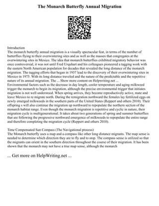 The Monarch Butterfly Annual Migration
Introduction
The monarch butterfly annual migration is a visually spectacular feat, in terms of the number of
butterflies flying to their overwintering sites and as well as the masses that congregates at the
overwintering sites in Mexico. The idea that monarch butterflies exhibited migratory behavior was
once controversial, it was not until Fred Urquhart and his colleagues pioneered a tagging work with
the eastern North American population for decades that revealed the long distance of the monarch
migration. The tagging efforts that began in 1937 lead to the discovery of their overwintering sites in
Mexico in 1975. With its long distance traveled and the nature of the predictable and the repetitive
nature of its annual migration. The ... Show more content on Helpwriting.net ...
Environmental factors such as the decrease in day length, cooler temperature and aging milkweed
trigger the monarch to begin its migration, although the precise environmental trigger that initiates
migration is not well understood. When spring arrives, they become reproductively active, mate and
leave Mexico to re migrate north. During the remigration northward the females lay fertilized eggs on
newly emerged milkweeds in the southern parts of the United States (Reppert and others 2010). Their
offspring s will also continue the migration up northward to repopulate the northern section of the
monarch habitat range. Even though the monarch migration is repetitive and cyclic in nature, their
migration cycle is multigenerational. It takes about two generations of spring and summer butterflies
that are following the progressive northward emergence of milkweeds to repopulate the entire range
and therefore completing the migration cycle (Reppert and others 2010).
Time Compensated Sun Compass (The Navigational process)
The Monarch butterfly uses a map and a compass like other long distance migrants. The map sense is
needed to determine which direction they are to fly and to stop. The compass sense is utilized so that
the migrants can orient in the southern direction throughout the course of their migration. It has been
shown that the monarch may not have a true map sense, although the monarch
... Get more on HelpWriting.net ...
 