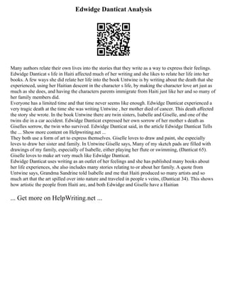 Edwidge Danticat Analysis
Many authors relate their own lives into the stories that they write as a way to express their feelings.
Edwidge Danticat s life in Haiti affected much of her writing and she likes to relate her life into her
books. A few ways she did relate her life into the book Untwine is by writing about the death that she
experienced, using her Haitian descent in the character s life, by making the character love art just as
much as she does, and having the characters parents immigrate from Haiti just like her and so many of
her family members did.
Everyone has a limited time and that time never seems like enough. Edwidge Danticat experienced a
very tragic death at the time she was writing Untwine , her mother died of cancer. This death affected
the story she wrote. In the book Untwine there are twin sisters, Isabelle and Giselle, and one of the
twins die in a car accident. Edwidge Danticat expressed her own sorrow of her mother s death as
Giselles sorrow, the twin who survived. Edwidge Danticat said, in the article Edwidge Danticat Tells
the ... Show more content on Helpwriting.net ...
They both use a form of art to express themselves. Giselle loves to draw and paint, she especially
loves to draw her sister and family. In Untwine Giselle says, Many of my sketch pads are filled with
drawings of my family, especially of Isabelle, either playing her flute or swimming, (Danticat 65).
Giselle loves to make art very much like Edwidge Danticat.
Edwidge Danticat uses writing as an outlet of her feelings and she has published many books about
her life experiences, she also includes many stories relating to or about her family. A quote from
Untwine says, Grandma Sandrine told Isabelle and me that Haiti produced so many artists and so
much art that the art spilled over into nature and traveled in people s veins, (Danticat 34). This shows
how artistic the people from Haiti are, and both Edwidge and Giselle have a Haitian
... Get more on HelpWriting.net ...
 