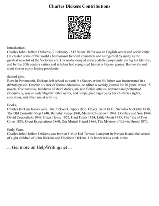 Charles Dickens Contributions
Introduction,
Charles John Huffam Dickens; (7 February 1812 9 June 1870) was an English writer and social critic.
He created some of the world s best known fictional characters and is regarded by many as the
greatest novelist of the Victorian era. His works enjoyed unprecedented popularity during his lifetime,
and by the 20th century critics and scholars had recognized him as a literary genius. His novels and
short stories enjoy lasting popularity.
School jobs,
Born in Portsmouth, Dickens left school to work in a factory when his father was incarcerated in a
debtors prison. Despite his lack of formal education, he edited a weekly journal for 20 years, wrote 15
novels, five novellas, hundreds of short stories, and non fiction articles, lectured and performed
extensively, was an indefatigable letter writer, and campaigned vigorously for children s rights,
education, and other social reforms.
Books,
Charles Dickens books were, The Pickwick Papers 1836, Oliver Twist 1837, Nicholas Nickleby 1838,
The Old Curiosity Shop 1840, Barnaby Rudge 1841, Martin Chuzzlewit 1843, Dombey and Son 1846,
David Copperfield 1849, Bleak House 1852, Hard Times 1854, Little Dorrit 1855, The Tale of Two
Cities 1859, Great Expectations 1860, Our Mutual Friend 1864, The Mystery of Edwin Drood 1870.
Early Years,
Charles John Huffam Dickens was born at 1 Mile End Terrace, Landport in Portsea Island, the second
of eight children of John Dickens and Elizabeth Dickens. His father was a clerk in the
... Get more on HelpWriting.net ...
 