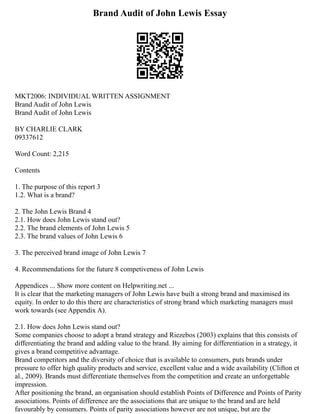 Brand Audit of John Lewis Essay
MKT2006: INDIVIDUAL WRITTEN ASSIGNMENT
Brand Audit of John Lewis
Brand Audit of John Lewis
BY CHARLIE CLARK
09337612
Word Count: 2,215
Contents
1. The purpose of this report 3
1.2. What is a brand?
2. The John Lewis Brand 4
2.1. How does John Lewis stand out?
2.2. The brand elements of John Lewis 5
2.3. The brand values of John Lewis 6
3. The perceived brand image of John Lewis 7
4. Recommendations for the future 8 competiveness of John Lewis
Appendices ... Show more content on Helpwriting.net ...
It is clear that the marketing managers of John Lewis have built a strong brand and maximised its
equity. In order to do this there are characteristics of strong brand which marketing managers must
work towards (see Appendix A).
2.1. How does John Lewis stand out?
Some companies choose to adopt a brand strategy and Riezebos (2003) explains that this consists of
differentiating the brand and adding value to the brand. By aiming for differentiation in a strategy, it
gives a brand competitive advantage.
Brand competitors and the diversity of choice that is available to consumers, puts brands under
pressure to offer high quality products and service, excellent value and a wide availability (Clifton et
al., 2009). Brands must differentiate themselves from the competition and create an unforgettable
impression.
After positioning the brand, an organisation should establish Points of Difference and Points of Parity
associations. Points of difference are the associations that are unique to the brand and are held
favourably by consumers. Points of parity associations however are not unique, but are the
 