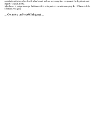 associations that are shared with other brands and are necessary for a company to be legitimate and
credible (Keller, 1998).
John Lewis is unique amongst British retailers as its partners own the company. In 1929 owner John
Spedan Lewis gave
... Get more on HelpWriting.net ...
 