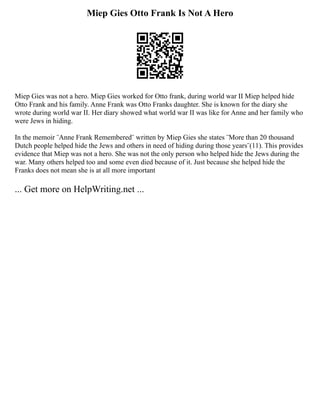 Miep Gies Otto Frank Is Not A Hero
Miep Gies was not a hero. Miep Gies worked for Otto frank, during world war II Miep helped hide
Otto Frank and his family. Anne Frank was Otto Franks daughter. She is known for the diary she
wrote during world war II. Her diary showed what world war II was like for Anne and her family who
were Jews in hiding.
In the memoir ¨Anne Frank Remembered¨ written by Miep Gies she states ¨More than 20 thousand
Dutch people helped hide the Jews and others in need of hiding during those years¨(11). This provides
evidence that Miep was not a hero. She was not the only person who helped hide the Jews during the
war. Many others helped too and some even died because of it. Just because she helped hide the
Franks does not mean she is at all more important
... Get more on HelpWriting.net ...
 