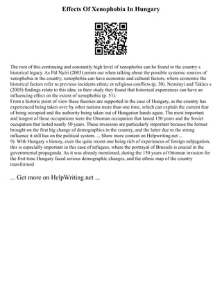 Effects Of Xenophobia In Hungary
The root of this continuing and constantly high level of xenophobia can be found in the country s
historical legacy. As Pál Nyíri (2003) points out when talking about the possible systemic sources of
xenophobia in the country, xenophobia can have economic and cultural factors, where economic the
historical factors refer to previous incidents ethnic or religious conflicts (p. 30). Neményi and Takács s
(2005) findings relate to this idea: in their study they found that historical experiences can have an
influencing effect on the extent of xenophobia (p. 51).
From a historic point of view these theories are supported in the case of Hungary, as the country has
experienced being taken over by other nations more than one time, which can explain the current fear
of being occupied and the authority being taken out of Hungarian hands again. The most important
and longest of these occupations were the Ottoman occupation that lasted 150 years and the Soviet
occupation that lasted nearly 50 years. These invasions are particularly important because the former
brought on the first big change of demographics in the country, and the latter due to the strong
influence it still has on the political system. ... Show more content on Helpwriting.net ...
9). With Hungary s history, even the quite recent one being rich of experiences of foreign subjugation,
this is especially important in this case of refugees, where the portrayal of Brussels is crucial in the
governmental propaganda. As it was already mentioned, during the 150 years of Ottoman invasion for
the first time Hungary faced serious demographic changes, and the ethnic map of the country
transformed
... Get more on HelpWriting.net ...
 