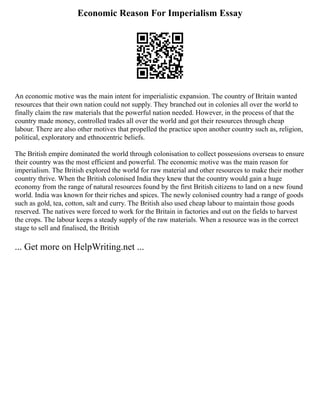 Economic Reason For Imperialism Essay
An economic motive was the main intent for imperialistic expansion. The country of Britain wanted
resources that their own nation could not supply. They branched out in colonies all over the world to
finally claim the raw materials that the powerful nation needed. However, in the process of that the
country made money, controlled trades all over the world and got their resources through cheap
labour. There are also other motives that propelled the practice upon another country such as, religion,
political, exploratory and ethnocentric beliefs.
The British empire dominated the world through colonisation to collect possessions overseas to ensure
their country was the most efficient and powerful. The economic motive was the main reason for
imperialism. The British explored the world for raw material and other resources to make their mother
country thrive. When the British colonised India they knew that the country would gain a huge
economy from the range of natural resources found by the first British citizens to land on a new found
world. India was known for their riches and spices. The newly colonised country had a range of goods
such as gold, tea, cotton, salt and curry. The British also used cheap labour to maintain those goods
reserved. The natives were forced to work for the Britain in factories and out on the fields to harvest
the crops. The labour keeps a steady supply of the raw materials. When a resource was in the correct
stage to sell and finalised, the British
... Get more on HelpWriting.net ...
 
