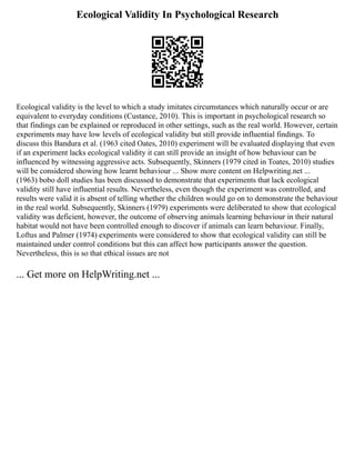 Ecological Validity In Psychological Research
Ecological validity is the level to which a study imitates circumstances which naturally occur or are
equivalent to everyday conditions (Custance, 2010). This is important in psychological research so
that findings can be explained or reproduced in other settings, such as the real world. However, certain
experiments may have low levels of ecological validity but still provide influential findings. To
discuss this Bandura et al. (1963 cited Oates, 2010) experiment will be evaluated displaying that even
if an experiment lacks ecological validity it can still provide an insight of how behaviour can be
influenced by witnessing aggressive acts. Subsequently, Skinners (1979 cited in Toates, 2010) studies
will be considered showing how learnt behaviour ... Show more content on Helpwriting.net ...
(1963) bobo doll studies has been discussed to demonstrate that experiments that lack ecological
validity still have influential results. Nevertheless, even though the experiment was controlled, and
results were valid it is absent of telling whether the children would go on to demonstrate the behaviour
in the real world. Subsequently, Skinners (1979) experiments were deliberated to show that ecological
validity was deficient, however, the outcome of observing animals learning behaviour in their natural
habitat would not have been controlled enough to discover if animals can learn behaviour. Finally,
Loftus and Palmer (1974) experiments were considered to show that ecological validity can still be
maintained under control conditions but this can affect how participants answer the question.
Nevertheless, this is so that ethical issues are not
... Get more on HelpWriting.net ...
 