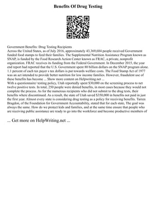 Benefits Of Drug Testing
Government Benefits: Drug Testing Recipients
Across the United States, as of July 2016, approximately 43,369,684 people received Government
funded food stamps to feed their families. The Supplemental Nutrition Assistance Program known as
SNAP, is funded by the Food Research Action Center known as FRAC, a private, nonprofit
organization. FRAC receives its funding from the Federal Government. In December 2015, the year
end report had reported that the U.S. Government spent 80 billion dollars on the SNAP program alone.
1.1 percent of each tax payer s tax dollars is put towards welfare costs. The Food Stamp Act of 1977
was an act intended to provide better nutrition for low income families. However, fraudulent use of
these benefits has become ... Show more content on Helpwriting.net ...
With a questionnaire/ testing policy, Utah reportedly spent $30,000 on the screening process to net
twelve positive tests. In total, 250 people were denied benefits, in most cases because they would not
complete the process. As for the numerous recipients who did not submit to the drug tests, their
benefits where discontinued. As a result, the state of Utah saved $350,000 in benefits not paid in just
the first year. Almost every state is considering drug testing as a policy for receiving benefits. Tarren
Bragdon, of the Foundation for Government Accountability, stated that for each state, The goal was
always the same. How do we protect kids and families, and at the same time ensure that people who
are receiving public assistance are ready to go into the workforce and become productive members of
... Get more on HelpWriting.net ...
 
