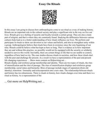Essay On Rituals
In this essay I am going to discuss how anthropologists come to see ritual as a way of making history.
Rituals are an important role in the cultural society and play a significant role in the way we live our
lives. Rituals give us a feeling of security and loyalty towards a certain group. They are also a main
part of religion, and that is where they are commonly found. Studying the differences between various
cultures help lead us to a better understanding of how rituals influence our lives. We perform and
participate in rituals to show our devotion to our values and beliefs, and also to strengthen unity within
a group. Anthropologists believe that rituals have been in existence since the very beginning of our
time. Rituals could be believe what has kept us here so long, That is evidence as to how important
they are and without this practice, we possibly would not be equipped with the security or solidarity
needed to survive this world. Inevitably, there are certain things in life that we are unable to control,
regardless of how hard we try. The case studies discuss rituals in societies, and how these rituals deal
with the past and challenge the present. As a result we have a representation of the past and present
life changing experiences. ... Show more content on Helpwriting.net ...
Rituals display and reinforce group membership and identity. There are two types of rituals, the rites
of intensification and the rites of passage. The rites of intensification displays and reinforces group
membership, social status and hierarchy. Rites of passage include stages of separation (from old
identity), transition / liminality and reincorporation into a new state. The relationship between rituals
and history has two dimensions. There is rituals in history, how rituals changes over time and there is a
ritual as history. As a representation of the
... Get more on HelpWriting.net ...
 