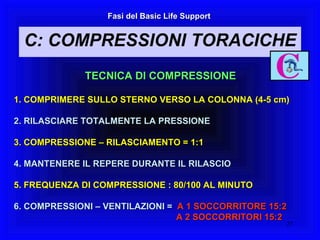 Fasi del Basic Life Support TECNICA DI COMPRESSIONE 1. COMPRIMERE SULLO STERNO VERSO LA COLONNA (4-5 cm) 2. RILASCIARE TOTALMENTE LA PRESSIONE 3. COMPRESSIONE – RILASCIAMENTO = 1:1 4. MANTENERE IL REPERE DURANTE IL RILASCIO 5. FREQUENZA DI COMPRESSIONE : 80/100 AL MINUTO 6. COMPRESSIONI – VENTILAZIONI =   A 1 SOCCORRITORE 15:2   A 2 SOCCORRITORI 15:2 Fasi del Basic Life Support C: COMPRESSIONI TORACICHE 