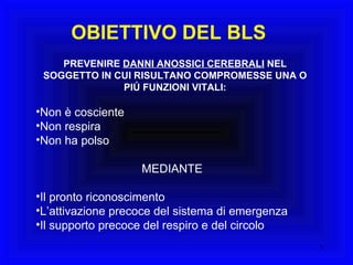 OBIETTIVO DEL BLS PREVENIRE  DANNI ANOSSICI CEREBRALI  NEL SOGGETTO IN CUI RISULTANO COMPROMESSE UNA O PIÚ FUNZIONI VITALI: Non è cosciente Non respira Non ha polso MEDIANTE Il pronto riconoscimento L’attivazione precoce del sistema di emergenza Il supporto precoce del respiro e del circolo 