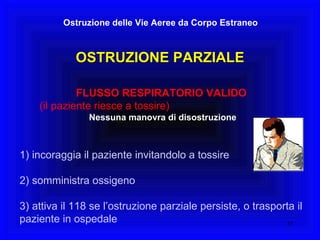OSTRUZIONE PARZIALE Ostruzione delle Vie Aeree da Corpo Estraneo FLUSSO RESPIRATORIO VALIDO   (il paziente riesce a tossire)   Nessuna manovra di disostruzione 1) incoraggia il paziente invitandolo a tossire 2) somministra ossigeno 3) attiva il 118 se l’ostruzione parziale persiste, o trasporta il  paziente in ospedale 