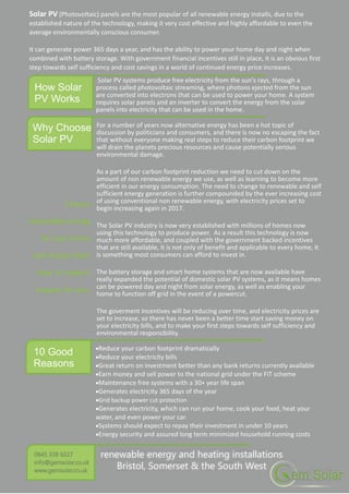 10 Good
Reasons
Why Choose
Solar PV
For a number of years now alternative energy has been a hot topic of
discussion by politicians and consumers, and there is now no escaping the fact
that without everyone making real steps to reduce their carbon footprint we
will drain the planets precious resources and cause potentially serious
environmental damage.
As a part of our carbon footprint reduction we need to cut down on the
amount of non renewable energy we use, as well as learning to become more
efficient in our energy consumption. The need to change to renewable and self
sufficient energy generation is further compounded by the ever increasing cost
of using conventional non renewable energy, with electricity prices set to
begin increasing again in 2017.
The Solar PV industry is now very established with millions of homes now
using this technology to produce power. As a result this technology is now
much more affordable, and coupled with the government backed incentives
that are still available, it is not only of benefit and applicable to every home, it
is something most consumers can afford to invest in.
The battery storage and smart home systems that are now available have
really expanded the potential of domestic solar PV systems, as it means homes
can be powered day and night from solar energy, as well as enabling your
home to function off grid in the event of a powercut.
The goverment incentives will be reducing over time, and electricity prices are
set to increase, so there has never been a better time start saving money on
your electricity bills, and to make your first steps towards self sufficiency and
environmental responsibility.
Reduce your carbon footprint dramatically
Reduce your electricity bills
Great return on investment better than any bank returns currently available
Earn money and sell power to the national grid under the FIT scheme
Maintenance free systems with a 30+ year life span
Generates electricity 365 days of the year
Grid backup power cut protection
Generates electricity, which can run your home, cook your food, heat your
water, and even power your car.
Systems should expect to repay their investment in under 10 years
Energy security and assured long term minimized household running costs
How Solar
PV Works
Solar PV (Photovoltaic) panels are the most popular of all renewable energy installs, due to the
established nature of the technology, making it very cost effective and highly affordable to even the
average environmentally conscious consumer.
It can generate power 365 days a year, and has the ability to power your home day and night when
combined with battery storage. With government financial incentives still in place, it is an obvious first
step towards self sufficiency and cost savings in a world of continued energy price increases.
Solar PV systems produce free electricity from the sun's rays, through a
process called photovoltaic streaming, where photons ejected from the sun
are converted into electrons that can be used to power your home. A system
requires solar panels and an inverter to convert the energy from the solar
panels into electricity that can be used in the home.
renewable energy and heating installations
Bristol, Somerset & the South West
 