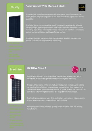 Quality Solar World 285W Mono all black
Solar World is one of the most reputable solar panel manufacturers in the
world, known for producing some of the most robust and high quality panels
available.
The Solar World mono-crystalline panels comes with an attractive all black
design giving a appealing uniformed view especially when paired with black
mounting clips. These robust and durable modules can maintain a consistent
output and can withstand build-ups of snow and ice.
Solar World panels are produced in Germany to a very high standard, and
ensure a reliable future production and supply.
Maximise
LG 320W Neon 2
The 320Wp LG Neon2 mono-crystalline photovoltaic series comes with a
robust and attractive design combined with the highest efficiency.
The LG 320W are one of the very highest rated panels available, and with its
outstanding high efficiency, enables more energy output than conventional
counterparts when given the same amount of space, making the LG 320W the
best choice when trying to maximise the output from smaller roofs.
This leading manufacturer uses Cello technology and replaces 3 busbars with
12 thin wires to enhance power output and reliability.
A truly high performing and high quality advanced panel from this leading
manufacturer.
 