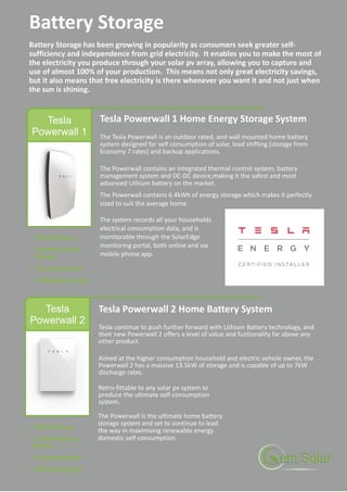 Tesla
Powerwall 1
Tesla Powerwall 1 Home Energy Storage System
The Tesla Powerwall is an outdoor rated, and wall mounted home battery
system designed for self consumption of solar, load shifting (storage from
Economy 7 rates) and backup applications.
The Powerwall contains an integrated thermal control system, battery
management system and DC-DC device,making it the safest and most
advanced Lithium battery on the market.
The Powerwall contains 6.4kWh of energy storage which makes it perfectly
sized to suit the average home.
Battery Storage
Battery Storage has been growing in popularity as consumers seek greater self-
sufficiency and independence from grid electricity. It enables you to make the most of
the electricity you produce through your solar pv array, allowing you to capture and
use of almost 100% of your production. This means not only great electricity savings,
but it also means that free electricity is there whenever you want it and not just when
the sun is shining.
Tesla
Powerwall 2
Tesla Powerwall 2 Home Battery System
Tesla continue to push further forward with Lithium Battery technology, and
their new Powerwall 2 offers a level of value and funtionality far above any
other product.
Aimed at the higher consumption household and electric vehicle owner, the
Powerwall 2 has a massive 13.5kW of storage and is capable of up to 7kW
discharge rates.
The system records all your households
electrical consumption data, and is
monitorable through the SolarEdge
monitoring portal, both online and via
mobile phone app.
The Powerwall is the ultimate home battery
storage system and set to continue to lead
the way in maximising renewable energy
domestic self-consumption.
Retro-fittable to any solar pv system to
produce the ultimate self-consumption
system.
 