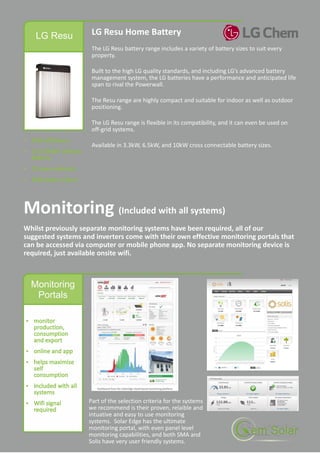 LG Resu LG Resu Home Battery
The LG Resu battery range includes a variety of battery sizes to suit every
property.
Built to the high LG quality standards, and including LG’s advanced battery
management system, the LG batteries have a performance and anticipated life
span to rival the Powerwall.
The Resu range are highly compact and suitable for indoor as well as outdoor
positioning.
The LG Resu range is flexible in its compatibility, and it can even be used on
off-grid systems.
Available in 3.3kW, 6.5kW, and 10kW cross connectable battery sizes.
Monitoring
Portals
Monitoring (Included with all systems)
Whilst previously separate monitoring systems have been required, all of our
suggested systems and inverters come with their own effective monitoring portals that
can be accessed via computer or mobile phone app. No separate monitoring device is
required, just available onsite wifi.
Part of the selection criteria for the systems
we recommend is their proven, relaible and
intuative and easy to use monitoring
systems. Solar Edge has the ultimate
monitoring portal, with even panel level
monitoring capabilities, and both SMA and
Solis have very user friendly systems.
 