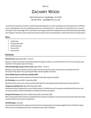 RESUME
ZACHARY WOOD
14211 Roland Court, Woodbridge, VA 22193
703-407-3076 – zjw200@email.vccs.edu
I wouldlike this positiontofurthermyprofessional development asa well-roundedpersonwith experience indifferent
areas includingcybersecurity,networking,andservice-orientedbusiness. Thisposition isimportanttome as I would
like togainmore knowledge of the informationtechnology worldwhile leadingotherswith understanding,organization,
and integrity.Ifeel thatmypastexperience,bothservingaswell asleadingpeople, will be abenefitto thisorganization.
SKILLS
 Leadership
 Good people skills
 Helpful attitude
 Resourceful
 Hard worker
EXPERIENCE
BonefishGrill, September2014 – Present
Work as a serverto provide anexcellentexperience toguests.Workasa CertifiedTrainertotrainnew employeesand
leadtheminthe properway to do things.
NOVAWoodbridge Campus Honors Club, August2014 – Present
Workedas a founderandpublicrelationsofficerforthe HonorsClub.Have recentlybeenpromotedtothe Vice
Presidentof the clubforthe upcomingFall 2015 and Spring2016 semesters.
Exxon Mobile Honors Conference,October2014
Gave a presentationonthe importance of cloudcomputingtoagroup of people.
On The Border, January2013- September2014
Workedas foodrunnerand a serverassistantdealingwithmanypeopleandprovidingawelcomingexperience.
Lifeguard,Southlake Pool, May 2012-September2012
Workedwithotherlifeguardstoensure safety of patrons.Handledmoneyfromguestsandkeptthe facilitycleanand
runningsmoothly.Cleanedanythingthatneededtobe withoutcomplaint.
ComputerGiveaway,NovemberandDecember2011, November2012
Afterrestoringdonated computers,helpedtake the computerstopeople’scarsatelementaryschools.Gave themaway
to kidsand theirfamilieswhoneededthem.
WorldChangers,July2011
Volunteeredandpaidforthe opportunitytodohome buildingprojectsfordisadvantagedfamiliesinNorfolk,Virginia.
Work activitiesincludeddrywall,doorinstallationandwindow installation.
 