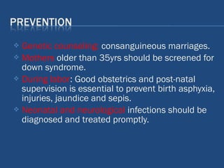 Genetic counseling: consanguineous marriages.
 Mothers older than 35yrs should be screened for
down syndrome.
 During labor: Good obstetrics and post-natal
supervision is essential to prevent birth asphyxia,
injuries, jaundice and sepis.
 Neonatal and neurological infections should be
diagnosed and treated promptly.
 