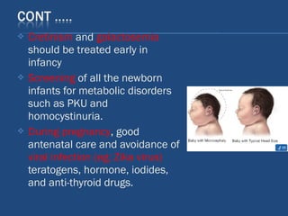  Cretinism and galactosemia
should be treated early in
infancy
 Screening of all the newborn
infants for metabolic disorders
such as PKU and
homocystinuria.
 During pregnancy, good
antenatal care and avoidance of
viral infection (eg; Zika virus)
teratogens, hormone, iodides,
and anti-thyroid drugs.
 