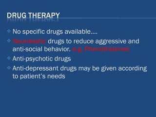  No specific drugs available….
 Neuroleptic drugs to reduce aggressive and
anti-social behavior. e.g. Phenothiazines
 Anti-psychotic drugs
 Anti-depressant drugs may be given according
to patient’s needs
 