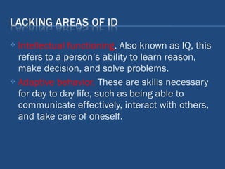  Intellectual functioning. Also known as IQ, this
refers to a person’s ability to learn reason,
make decision, and solve problems.
 Adaptive behavior. These are skills necessary
for day to day life, such as being able to
communicate effectively, interact with others,
and take care of oneself.
 