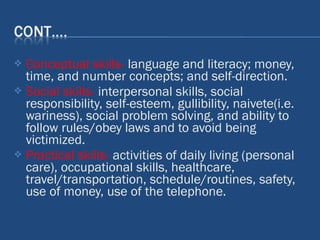  Conceptual skills- language and literacy; money,
time, and number concepts; and self-direction.
 Social skills- interpersonal skills, social
responsibility, self-esteem, gullibility, naivete(i.e.
wariness), social problem solving, and ability to
follow rules/obey laws and to avoid being
victimized.
 Practical skills- activities of daily living (personal
care), occupational skills, healthcare,
travel/transportation, schedule/routines, safety,
use of money, use of the telephone.
 