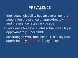  Intellectual disability has an overall general
population prevalence of approximately 1%,
and prevalence rates vary by age
 Prevalence for severe intellectual disability is
approximately 6 per 1000.
 According to WHO Intellectual Disability rate
approximately 3.06% in Bangladesh
 