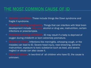  Genetic condition. These include things like Down syndrome and
fragile X syndrome.
 Problem during pregnancy. Things that can interfere with fetal brain
development include Zika virus, alcohol or drug use, malnutrition, certain
infections or preeclampsia.
 Problems during childbirth. ID may result if a baby is deprived of
oxygen during childbirth or born extremely premature.
 Illness or injury. Infections like meningitis, whooping cough, or the
measles can lead to ID. Severe head injury, near-drowning, extreme
malnutrition, exposure to toxic substance such as lead, and severe
neglect or abuse can also cause it.
 None of above. In two-third of all children who have ID, the cause is
unknown.
 
