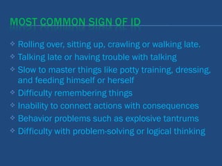  Rolling over, sitting up, crawling or walking late.
 Talking late or having trouble with talking
 Slow to master things like potty training, dressing,
and feeding himself or herself
 Difficulty remembering things
 Inability to connect actions with consequences
 Behavior problems such as explosive tantrums
 Difficulty with problem-solving or logical thinking
 