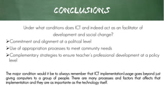 CONCLUSIONS
Under what conditions does ICT and indeed act as an facilitator of
development and social change?
Commitment and alignment at a political level
Use of appropriation processes to meet community needs
Complementary strategies to ensure teacher’s professional development at a policy
level
The major condition would it be to always remember that ICT implementation/usage goes beyond just
giving computers to a group of people. There are many processes and factors that affects that
implementation and they are as importante as the technology itself.
 