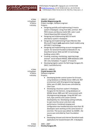 InfoCompass Hungary Kft. Cégjegyzék szám: 02-09-072208
info@infocompass.hu +36 70/384-5136 Fax: +36 72/743-201
1138 Budapest, Róbert Károly körút 20; 7632 Pécs, Fülep Lajos u. 2.
• Date 2009.07 – 2013.07.
• Employer KryoNet Magyarország Kft.
• Status Project manager, Software engineer
• Activity Projects:
 Designing partially and implementing E-Invoice
system in Budapest. Using IText SDK, common .NET
PKCS classes and Bouncy Castle SDK. Later I used
Telerik Reporting SDK instead of IText.
 Designing and implementing WSS 3.0 work
attendance system in Budapest.
 Designing and implementing Project Monitor (like
Microsoft Project) web application (SaaS model) using
ASP MVC 3 technology.
 Designing and implementing account management
system for Generali-Providencia Biztosító Zrt. by
SharePoint Server 2010 and WF 3.5 technology
building custom WFs.
 Creating, analizing, maintening, reporting large,
anonym social network MSSQL 2008 databases (100
GB+ only metadata). IT support of research.
 Developing logistic system for Rail Cargo Hungary Zrt.
(MVC 3 and WinForms)
• Date 2007.07 – 2009.07.
• Employer Crystal Answers Kft.
• Status Software engineer
• Activity Projects:
 Developing border control system for Ericsson,
using databases on MSSQL Server 2005 and .NET
environment with C# programming language.
Editor was VS 2005. Source was controlled by
Clear Case.
 Developing e-business system in Budapest,
Hungary for the Siemens. Using databases on
MSSQL Server 2005 and .NET environment with
C# programming language. Using ASP.NET con-
trols, Ajax controls and custom controls
developed by me. Developing cashing methods,
to opti-mize the server and client side
performance. Combined merging and
configuration was handled because more than 30
developers were working on the same branch at
one time. The source was edited by VS2005 , the
source was controlled by Team Foundation
Server.
 Developing intranet and internet SharePoint web
applications for Crystal Answers Kft. in Budapest.
• Date 2005 – 2007
• Employer Elcoteq Hungary Kft.
 